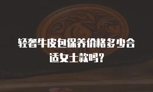 轻奢牛皮包保养价格多少合适女士款吗？