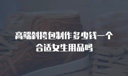 高端斜挎包制作多少钱一个合适女生用品吗