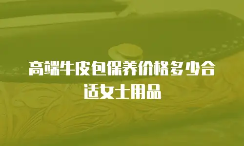 高端牛皮包保养价格多少合适女士用品