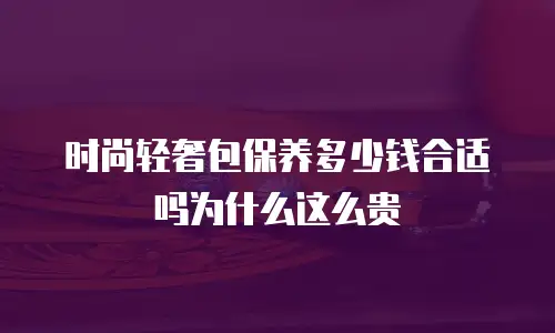 时尚轻奢包保养多少钱合适吗为什么这么贵