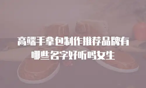 高端手拿包制作推荐品牌有哪些名字好听吗女生