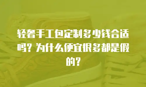 轻奢手工包定制多少钱合适吗？为什么便宜很多都是假的？