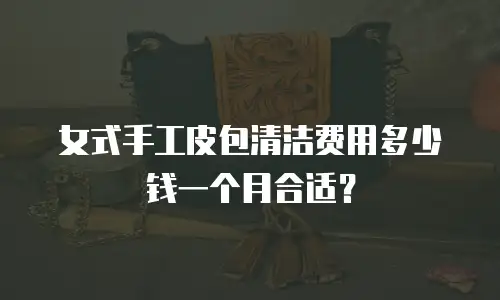 女式手工皮包清洁费用多少钱一个月合适？
