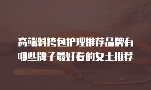 高端斜挎包护理推荐品牌有哪些牌子最好看的女士推荐