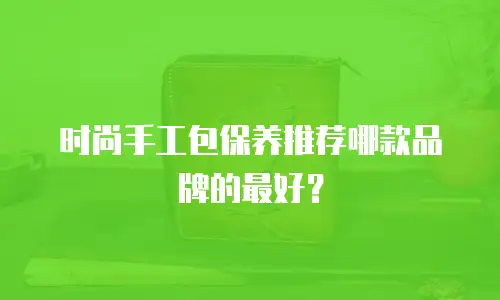 时尚手工包保养推荐哪款品牌的最好？