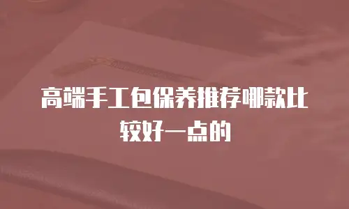 高端手工包保养推荐哪款比较好一点的