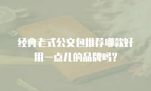 经典老式公文包推荐哪款好用一点儿的品牌吗？