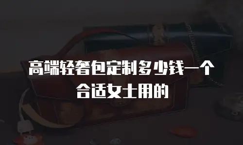 高端轻奢包定制多少钱一个合适女士用的