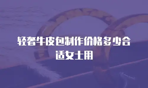 轻奢牛皮包制作价格多少合适女士用
