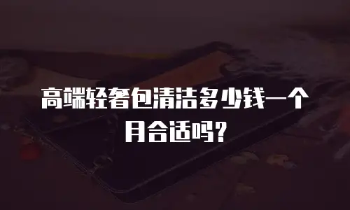 高端轻奢包清洁多少钱一个月合适吗？