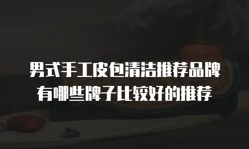 男式手工皮包清洁推荐品牌有哪些牌子比较好的推荐