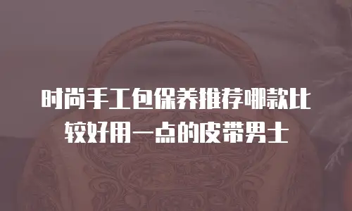时尚手工包保养推荐哪款比较好用一点的皮带男士