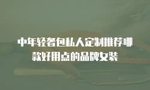 中年轻奢包私人定制推荐哪款好用点的品牌女装