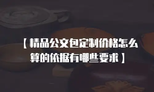 【精品公文包定制价格怎么算的依据有哪些要求】