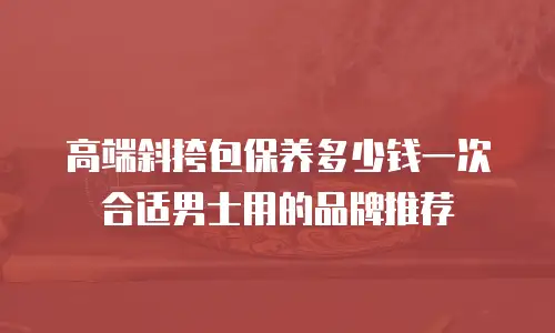 高端斜挎包保养多少钱一次合适男士用的品牌推荐