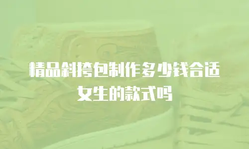 精品斜挎包制作多少钱合适女生的款式吗