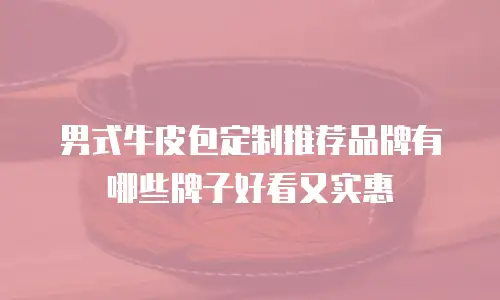 男式牛皮包定制推荐品牌有哪些牌子好看又实惠