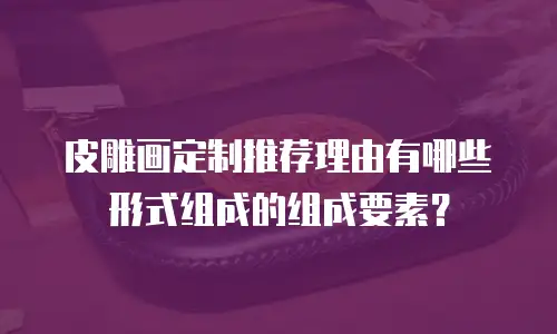 皮雕画定制推荐理由有哪些形式组成的组成要素？