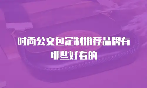 时尚公文包定制推荐品牌有哪些好看的