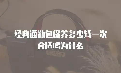 经典通勤包保养多少钱一次合适吗为什么