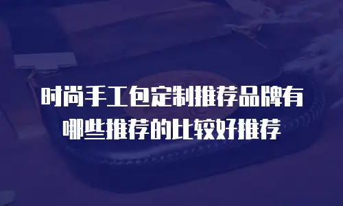 时尚手工包定制推荐品牌有哪些推荐的比较好推荐