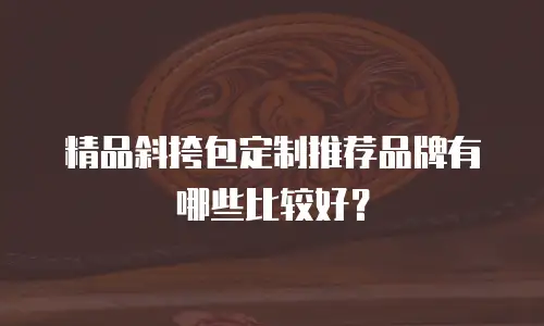 精品斜挎包定制推荐品牌有哪些比较好？