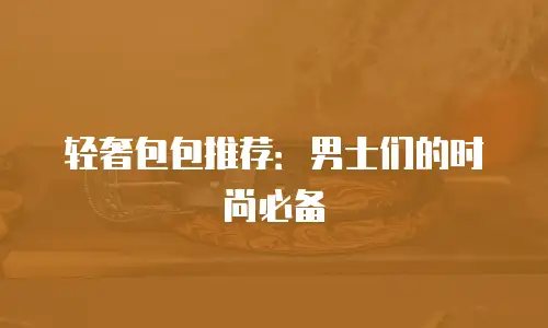轻奢包包推荐：男士们的时尚必备