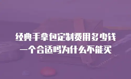经典手拿包定制费用多少钱一个合适吗为什么不能买
