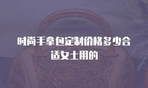 时尚手拿包定制价格多少合适女士用的
