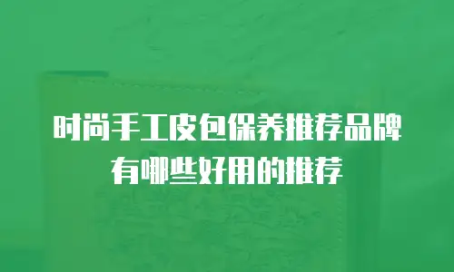 时尚手工皮包保养推荐品牌有哪些好用的推荐