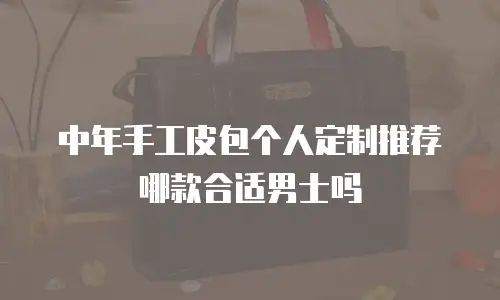 中年手工皮包个人定制推荐哪款合适男士吗