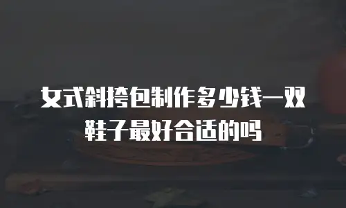 女式斜挎包制作多少钱一双鞋子最好合适的吗
