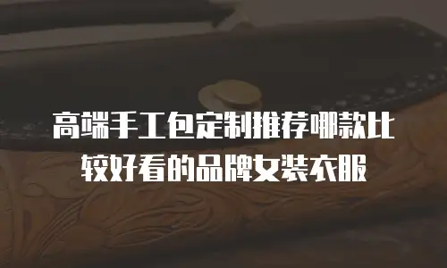 高端手工包定制推荐哪款比较好看的品牌女装衣服