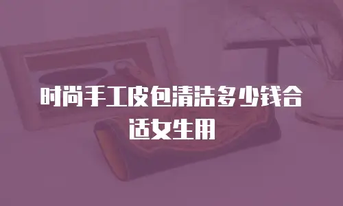 时尚手工皮包清洁多少钱合适女生用