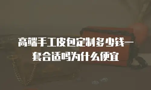 高端手工皮包定制多少钱一套合适吗为什么便宜