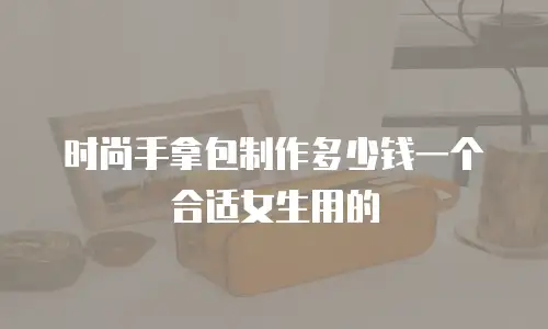 时尚手拿包制作多少钱一个合适女生用的