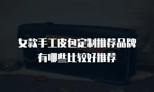 女款手工皮包定制推荐品牌有哪些比较好推荐
