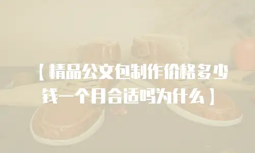 【精品公文包制作价格多少钱一个月合适吗为什么】
