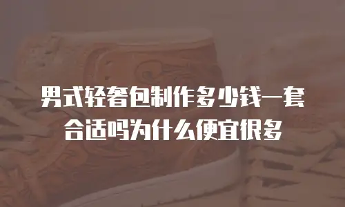 男式轻奢包制作多少钱一套合适吗为什么便宜很多