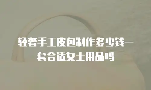 轻奢手工皮包制作多少钱一套合适女士用品吗