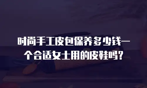 时尚手工皮包保养多少钱一个合适女士用的皮鞋吗？