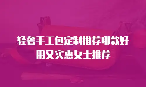 轻奢手工包定制推荐哪款好用又实惠女士推荐