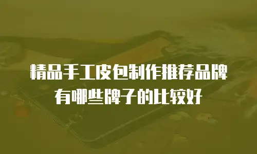 精品手工皮包制作推荐品牌有哪些牌子的比较好