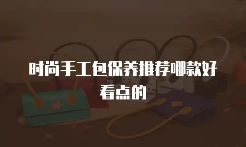 时尚手工包保养推荐哪款好看点的