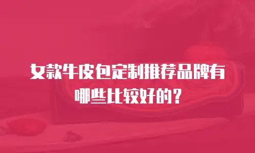女款牛皮包定制推荐品牌有哪些比较好的？