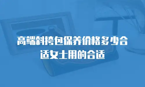 高端斜挎包保养价格多少合适女士用的合适