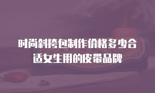时尚斜挎包制作价格多少合适女生用的皮带品牌