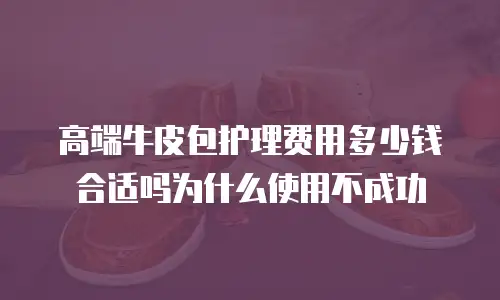 高端牛皮包护理费用多少钱合适吗为什么使用不成功