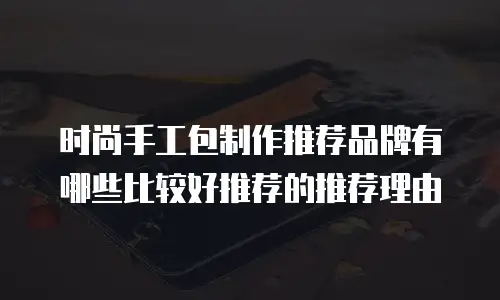 时尚手工包制作推荐品牌有哪些比较好推荐的推荐理由
