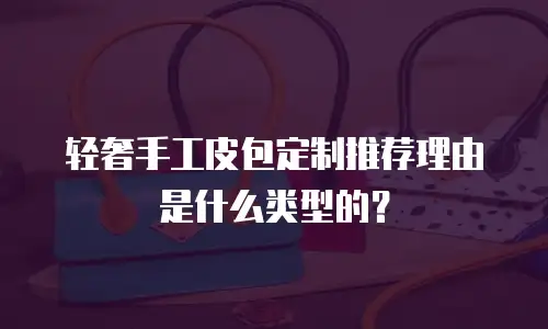 轻奢手工皮包定制推荐理由是什么类型的？